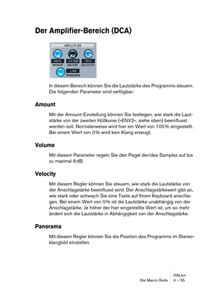 Page 55HALion
Die Macro-Seite 4 – 55
Der Amplifier-Bereich (DCA)
In diesem Bereich können Sie die Lautstärke des Programms steuern. 
Die folgenden Parameter sind verfügbar:
Amount
Mit der Amount-Einstellung können Sie festlegen, wie stark die Laut-
stärke von der zweiten Hüllkurve (»ENV2«, siehe oben) beeinflusst 
werden soll. Normalerweise wird hier ein Wert von 100 % eingestellt. 
Bei einem Wert von 0 % wird kein Klang erzeugt.
Volume
Mit diesem Parameter regeln Sie den Pegel der/des Samples auf bis 
zu...