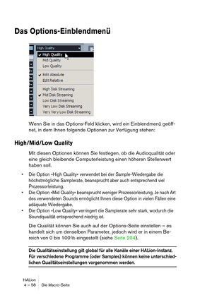 Page 58HALion
4 – 58 Die Macro-Seite
Das Options-Einblendmenü
Wenn Sie in das Options-Feld klicken, wird ein Einblendmenü geöff-
net, in dem Ihnen folgende Optionen zur Verfügung stehen:
High/Mid/Low Quality
Mit diesen Optionen können Sie festlegen, ob die Audioqualität oder 
eine gleich bleibende Computerleistung einen höheren Stellenwert 
haben soll. 
 Die Option »High Quality« verwendet bei der Sample-Wiedergabe die 
höchstmögliche Samplerate, beansprucht aber auch entsprechend viel 
Prozessorleistung. 
 Die...