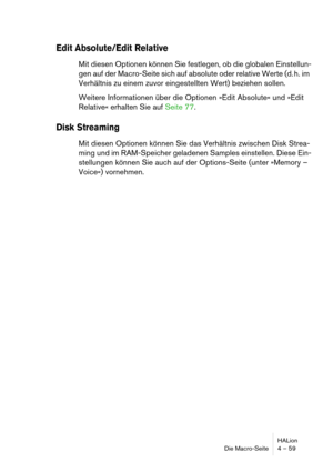 Page 59HALion
Die Macro-Seite 4 – 59
Edit Absolute/Edit Relative 
Mit diesen Optionen können Sie festlegen, ob die globalen Einstellun-
gen auf der Macro-Seite sich auf absolute oder relative Werte (d. h. im 
Verhältnis zu einem zuvor eingestellten Wert) beziehen sollen. 
Weitere Informationen über die Optionen »Edit Absolute« und »Edit 
Relative« erhalten Sie auf Seite 77.
Disk Streaming
Mit diesen Optionen können Sie das Verhältnis zwischen Disk Strea-
ming und im RAM-Speicher geladenen Samples einstellen....