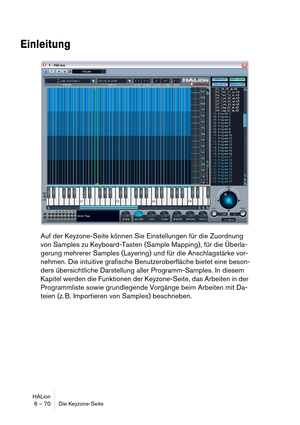 Page 70HALion
6 – 70 Die Keyzone-Seite
Einleitung
Auf der Keyzone-Seite können Sie Einstellungen für die Zuordnung 
von Samples zu Keyboard-Tasten (Sample Mapping), für die Überla-
gerung mehrerer Samples (Layering) und für die Anschlagstärke vor-
nehmen. Die intuitive grafische Benutzeroberfläche bietet eine beson-
ders übersichtliche Darstellung aller Programm-Samples. In diesem 
Kapitel werden die Funktionen der Keyzone-Seite, das Arbeiten in der 
Programmliste sowie grundlegende Vorgänge beim Arbeiten mit...