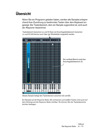 Page 71HALion
Die Keyzone-Seite 6 – 71
Übersicht
Wenn Sie ein Programm geladen haben, werden alle Samples entspre-
chend ihrer Zuordnung zu bestimmten Tasten über dem Keyboard an-
gezeigt. Der Tastenbereich, dem ein Sample zugeordnet ist, wird auch 
als »Keyzone« bezeichnet. 
Ein Sample auf der Keyzone-Seite. Die schwarzen und weißen Tasten sind auch auf 
dem Hintergrund der Keyzone-Seite sichtbar. So können Sie die Tastenbereiche 
leichter festlegen.
Dieses Sample belegt den Tastenbereich zwischen C2 und D2....