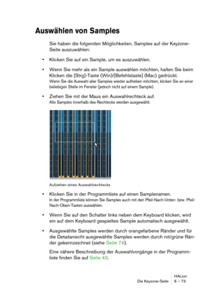 Page 73HALion
Die Keyzone-Seite 6 – 73
Auswählen von Samples
Sie haben die folgenden Möglichkeiten, Samples auf der Keyzone-
Seite auszuwählen:
Klicken Sie auf ein Sample, um es auszuwählen.
Wenn Sie mehr als ein Sample auswählen möchten, halten Sie beim 
Klicken die [Strg]-Taste (Win)/[Befehlstaste] (Mac) gedrückt.
Wenn Sie die Auswahl aller Samples wieder aufheben möchten, klicken Sie an einer 
beliebigen Stelle im Fenster (jedoch nicht auf einem Sample).
Ziehen Sie mit der Maus ein Auswahlrechteck auf.
Alle...
