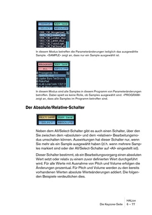 Page 77HALion
Die Keyzone-Seite 6 – 77
In diesem Modus betreffen die Parameteränderungen lediglich das ausgewählte 
Sample. »SAMPLE« zeigt an, dass nur ein Sample ausgewählt ist.
In diesem Modus sind alle Samples in diesem Programm von Parameteränderungen 
betroffen. Dabei spielt es keine Rolle, ob Samples ausgewählt sind. »PROGRAM« 
zeigt an, dass alle Samples im Programm betroffen sind.
Der Absolute/Relative-Schalter
Neben dem All/Select-Schalter gibt es auch einen Schalter, über den 
Sie zwischen dem...