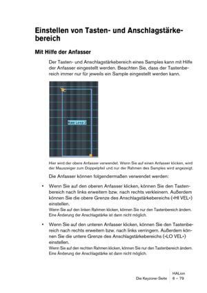 Page 79HALion
Die Keyzone-Seite 6 – 79
Einstellen von Tasten- und Anschlagstärke- 
bereich
Mit Hilfe der Anfasser
Der Tasten- und Anschlagstärkebereich eines Samples kann mit Hilfe 
der Anfasser eingestellt werden. Beachten Sie, dass der Tastenbe-
reich immer nur für jeweils ein Sample eingestellt werden kann.
Hier wird der obere Anfasser verwendet. Wenn Sie auf einen Anfasser klicken, wird 
der Mauszeiger zum Doppelpfeil und nur der Rahmen des Samples wird angezeigt.
Die Anfasser können folgendermaßen...