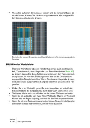 Page 80HALion
6 – 80 Die Keyzone-Seite
Wenn Sie auf einen der Anfasser klicken und die [Umschalttaste] ge-
drückt halten, können Sie die Anschlagstärkewerte aller ausgewähl-
ten Samples gleichzeitig ändern.
Einstellen der oberen Grenze des Anschlagstärkebereichs für mehrere ausgewählte 
Samples.
Mit Hilfe der Wertefelder
Über die Wertefelder oben im Fenster haben Sie auch die Möglich-
keit, Tastenbereich, Anschlagstärke und Root-Wert (siehe Seite 83) 
zu ändern. Wenn Sie diese Felder verwenden, um den...