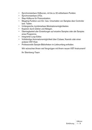 Page 9HALion
Einführung 1 – 9
 Synchronisierbare Hüllkurven, mit bis zu 32 editierbaren Punkten.
 Synchronisierbare LFOs.
 Step-Hüllkurve für Pulsmodulation.
 Megatrig-Funktion zum Ein- bzw. Umschalten von Samples über Controller 
bzw. Tasten.
 Umfangreiche, kombinierbare Modulationsmöglichkeiten.
 Kopieren durch Ziehen und Ablegen.
 Übertragbarkeit aller Einstellungen auf einzelne Samples oder alle Samples 
eines Programms.
 Integrierter Loop-Editor.
 Vollständige Automationsmöglichkeit über Cubase, Nuendo...