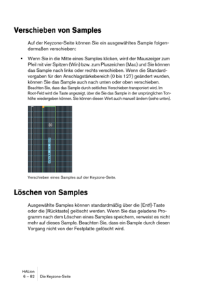 Page 82HALion
6 – 82 Die Keyzone-Seite
Verschieben von Samples
Auf der Keyzone-Seite können Sie ein ausgewähltes Sample folgen-
dermaßen verschieben:
Wenn Sie in die Mitte eines Samples klicken, wird der Mauszeiger zum 
Pfeil mit vier Spitzen (Win) bzw. zum Pluszeichen (Mac) und Sie können 
das Sample nach links oder rechts verschieben. Wenn die Standard-
vorgaben für den Anschlagstärkebereich (0 bis 127) geändert wurden, 
können Sie das Sample auch nach unten oder oben verschieben.
Beachten Sie, dass das...