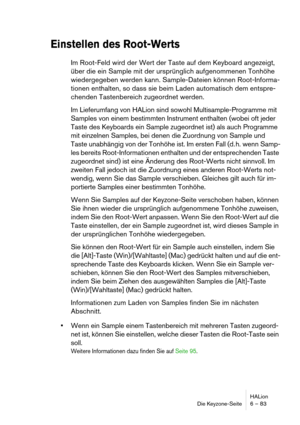 Page 83HALion
Die Keyzone-Seite 6 – 83
Einstellen des Root-Werts
Im Root-Feld wird der Wert der Taste auf dem Keyboard angezeigt, 
über die ein Sample mit der ursprünglich aufgenommenen Tonhöhe 
wiedergegeben werden kann. Sample-Dateien können Root-Informa-
tionen enthalten, so dass sie beim Laden automatisch dem entspre-
chenden Tastenbereich zugeordnet werden.
Im Lieferumfang von HALion sind sowohl Multisample-Programme mit 
Samples von einem bestimmten Instrument enthalten (wobei oft jeder 
Taste des...