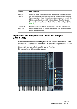 Page 87HALion
Die Keyzone-Seite 6 – 87
Importieren von Samples durch Ziehen und Ablegen 
(Drag & Drop)
Sie können Samples auf der Keyzone-Seite auf eine bestimmte Taste 
oder einen Tastenbereich importieren. Gehen Sie folgendermaßen vor:
1.Ziehen Sie ein Sample in das Keyzone-Fenster.
Ein orangefarbener Rahmen wird angezeigt.
Velocity 
SwitchWenn Sie diese Option einschalten, werden die Samples bestimm-
ten Anschlagstärkebereichen auf der unter »Start Key« eingestellten 
Taste zugeordnet. Wenn Sie festlegen...