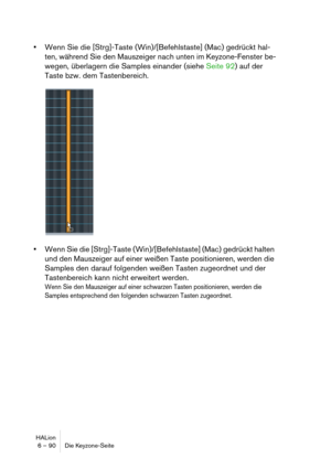 Page 90HALion
6 – 90 Die Keyzone-Seite
Wenn Sie die [Strg]-Taste (Win)/[Befehlstaste] (Mac) gedrückt hal-
ten, während Sie den Mauszeiger nach unten im Keyzone-Fenster be-
wegen, überlagern die Samples einander (siehe Seite 92) auf der 
Taste bzw. dem Tastenbereich.
Wenn Sie die [Strg]-Taste (Win)/[Befehlstaste] (Mac) gedrückt halten 
und den Mauszeiger auf einer weißen Taste positionieren, werden die 
Samples den darauf folgenden weißen Tasten zugeordnet und der 
Tastenbereich kann nicht erweitert werden.
Wenn...