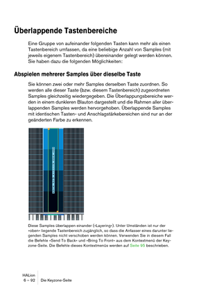 Page 92HALion
6 – 92 Die Keyzone-Seite
Überlappende Tastenbereiche
Eine Gruppe von aufeinander folgenden Tasten kann mehr als einen 
Tastenbereich umfassen, da eine beliebige Anzahl von Samples (mit 
jeweils eigenem Tastenbereich) übereinander gelegt werden können. 
Sie haben dazu die folgenden Möglichkeiten:
Abspielen mehrerer Samples über dieselbe Taste
Sie können zwei oder mehr Samples derselben Taste zuordnen. So 
werden alle dieser Taste (bzw. diesem Tastenbereich) zugeordneten 
Samples gleichzeitig...