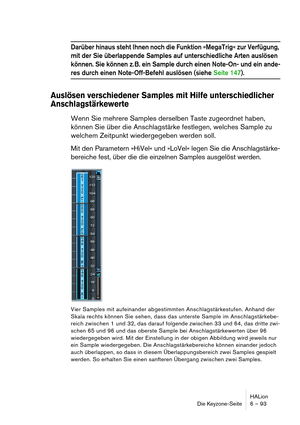 Page 93HALion
Die Keyzone-Seite 6 – 93
Darüber hinaus steht Ihnen noch die Funktion »MegaTrig« zur Verfügung, 
mit der Sie überlappende Samples auf unterschiedliche Arten auslösen 
können. Sie können z. B. ein Sample durch einen Note-On- und ein ande-
res durch einen Note-Off-Befehl auslösen (siehe Seite 147).
Auslösen verschiedener Samples mit Hilfe unterschiedlicher 
Anschlagstärkewerte
Wenn Sie mehrere Samples derselben Taste zugeordnet haben, 
können Sie über die Anschlagstärke festlegen, welches Sample zu...