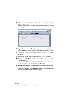 Page 102NUENDO
8 – 102 Leçon 1 : Enregistrement et lecture audio
3.Cliquez sur le bouton “+” situé à gauche afin que les entrées séparées 
du bus soient visibles.
La colonne “Port Périphérique” affiche les entrées physiques de votre carte audio qui 
sont utilisées par le bus.
4.Cliquez dans la colonne “Port Périphérique” pour la voie “Gauche”.
Un menu local apparaît, contenant la liste de toutes les entrées de votre carte audio.
5.Sélectionnez l’entrée que vous désirez utiliser pour la voie gauche du 
bus...