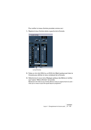 Page 105NUENDO
Leçon 1 : Enregistrement et lecture audio 8 – 105
Pour vérifier le niveau d’entrée procédez comme ceci :
1.Repérez le bus d’entrée stéréo à gauche de la Console.
2.Faites un clic droit (Win) ou un [Ctrl]-clic (Mac) quelque part dans la 
Console pour afficher le menu contextuel de la Console.
3.Sélectionnez le sous-menu Réglages globaux des Mètres et vérifiez 
que l’option “Mètre d’Entrée” est activée.
Maintenant le VU-mètre du bus d’entrée affiche le niveau du signal arrivant à la carte – 
notez...