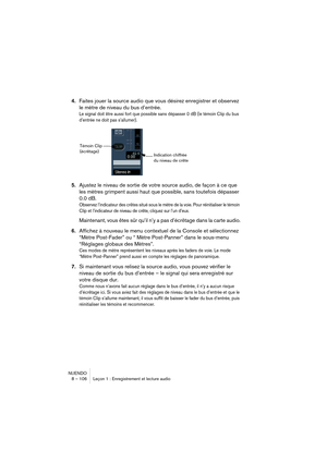 Page 106NUENDO
8 – 106 Leçon 1 : Enregistrement et lecture audio
4.Faites jouer la source audio que vous désirez enregistrer et observez 
le mètre de niveau du bus d’entrée.
Le signal doit être aussi fort que possible sans dépasser 0 dB (le témoin Clip du bus 
d’entrée ne doit pas s’allumer).
5.Ajustez le niveau de sortie de votre source audio, de façon à ce que 
les mètres grimpent aussi haut que possible, sans toutefois dépasser 
0.0 dB.
Observez l’indicateur des crêtes situé sous le mètre de la voie. Pour...