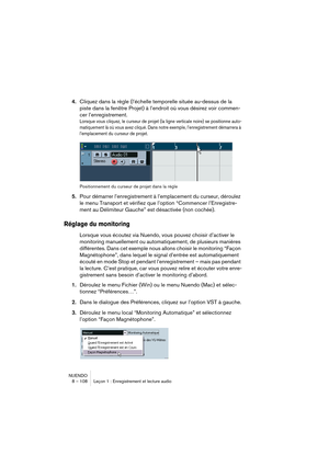 Page 108NUENDO
8 – 108 Leçon 1 : Enregistrement et lecture audio
4.Cliquez dans la règle (l’échelle temporelle située au-dessus de la 
piste dans la fenêtre Projet) à l’endroit où vous désirez voir commen-
cer l’enregistrement.
Lorsque vous cliquez, le curseur de projet (la ligne verticale noire) se positionne auto-
matiquement là où vous avez cliqué. Dans notre exemple, l’enregistrement démarrera à 
l’emplacement du curseur de projet.
Positionnement du curseur de projet dans la règle
5.Pour démarrer...