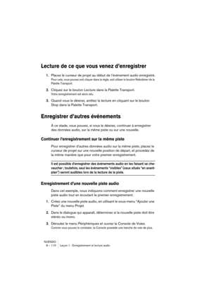 Page 110NUENDO
8 – 110 Leçon 1 : Enregistrement et lecture audio
Lecture de ce que vous venez d’enregistrer
1.Placez le curseur de projet au début de l’événement audio enregistré.
Pour cela, vous pouvez soit cliquer dans la règle, soit utiliser le bouton Rebobiner de la 
Palette Transport.
2.Cliquez sur le bouton Lecture dans la Palette Transport.
Votre enregistrement est alors relu.
3.Quand vous le désirez, arrêtez la lecture en cliquant sur le bouton 
Stop dans la Palette Transport.
Enregistrer d’autres...