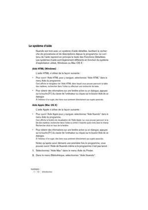 Page 12 
NUENDO
1 – 12 Introduction 
Le système d’aide
 
Nuendo est livré avec un système d’aide détaillée, facilitant la recher-
che de procédures et de descriptions depuis le programme. Le con-
tenu de l’aide reprend en principe le texte des Fonctions Détaillées. 
Les systèmes d’aide sont légèrement différents en fonction du système 
d’exploitation utilisé, Windows ou Mac OS X : 
Aide HTML (Windows)
 
L’aide HTML s’utilise de la façon suivante : 
•Pour ouvrir l’Aide HTML pour y naviguer, sélectionnez “Aide...