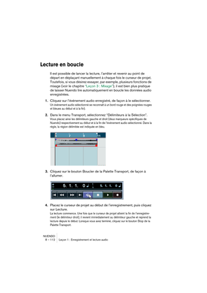 Page 112NUENDO
8 – 112 Leçon 1 : Enregistrement et lecture audio
Lecture en boucle
Il est possible de lancer la lecture, l’arrêter et revenir au point de 
départ en déplaçant manuellement à chaque fois le curseur de projet. 
Toutefois, si vous désirez essayer, par exemple, plusieurs fonctions de 
mixage (voir le chapitre “Leçon 3 : Mixage”), il est bien plus pratique 
de laisser Nuendo lire automatiquement en boucle les données audio 
enregistrées.
1.Cliquez sur l’événement audio enregistré, de façon à le...