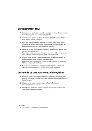 Page 118NUENDO
9 – 118 Leçon 2 : Enregistrement et lecture MIDI
Enregistrement MIDI
1.Assurez-vous que la piste peut être enregistrée et qu’elle est correc-
tement configurée (voir section précédente).
2.Assurez-vous que les boutons Boucler et Punch In/Out sont désac-
tivés dans la Palette Transport.
3.Pour que l’enregistrement démarre au curseur, déroulez le menu 
Transport et vérifiez que l’option “Commencer l’Enregistrement au 
Délimiteur Gauche” est désactivée (non cochée).
4.Placez le curseur de projet à la...