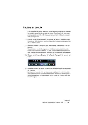 Page 119NUENDO
Leçon 2 : Enregistrement et lecture MIDI 9 – 119
Lecture en boucle
Il est possible de lancer la lecture et de l’arrêter en déplaçant manuel-
lement à chaque fois le curseur de projet. Toutefois, il est bien plus 
pratique de laisser Nuendo lire automatiquement en boucle les don-
nées enregistrées.
1.Cliquez sur le conteneur MIDI enregistré, de façon à le sélectionner.
Un conteneur MIDI sélectionné se reconnaît à son bord rouge et à ses poignées blan-
ches au début et à la fin.
2.Déroulez le menu...