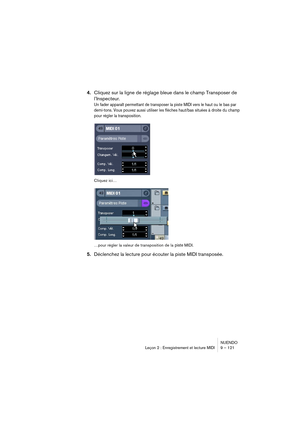 Page 121NUENDO
Leçon 2 : Enregistrement et lecture MIDI 9 – 121
4.Cliquez sur la ligne de réglage bleue dans le champ Transposer de 
l’Inspecteur.
Un fader apparaît permettant de transposer la piste MIDI vers le haut ou le bas par 
demi-tons. Vous pouvez aussi utiliser les flèches haut/bas situées à droite du champ 
pour régler la transposition.
Cliquez ici…
…pour régler la valeur de transposition de la 
piste MIDI.
5.Déclenchez la lecture pour écouter la piste MIDI transposée. 