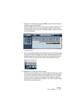 Page 125NUENDO
Leçon 3 : Mixage 10 – 125
•Ce projet ne contenant aucune piste MIDI, nous ne mixerons que de 
l’audio au cours de cette leçon.
Si des pistes MIDI sont inclues dans un projet, celles-ci apparaîtront également sur la 
Console. Un grand nombre de procédures (réglage des niveaux, du panoramique, 
etc.) sont identiques pour les voies de console gérant le MIDI – veuillez vous reporter 
aux Fonctions Détaillées.
Le Projet Tutorial 3.
•Si un autre projet est déjà ouvert, assurez-vous que le nouveau projet...