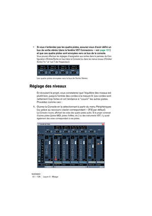 Page 126NUENDO
10 – 126 Leçon 3 : Mixage
•Si vous n’entendez pas les quatre pistes, assurez-vous d’avoir défini un 
bus de sortie stéréo (dans la fenêtre VST Connexions – voir page 101) 
et que ces quatre pistes sont envoyées vers ce bus de la console.
Vous pouvez effectuer les réglages d’assignation aux sorties dans le panneau de Con-
figuration d’Entrée/Sortie en haut dans la Console (ou dans les menus locaux d’Entrée/
Sortie (“in:” et “out:”) de l’Inspecteur).
Les quatre pistes envoyées vers le bus de Sortie...