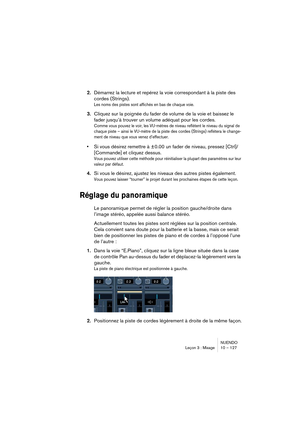 Page 127NUENDO
Leçon 3 : Mixage 10 – 127
2.Démarrez la lecture et repérez la voie correspondant à la piste des 
cordes (Strings).
Les noms des pistes sont affichés en bas de chaque voie.
3.Cliquez sur la poignée du fader de volume de la voie et baissez le 
fader jusqu’à trouver un volume adéquat pour les cordes.
Comme vous pouvez le voir, les VU-mètres de niveau reflètent le niveau du signal de 
chaque piste – ainsi le VU-mètre de la piste des cordes (Strings) reflétera le change-
ment de niveau que vous venez...