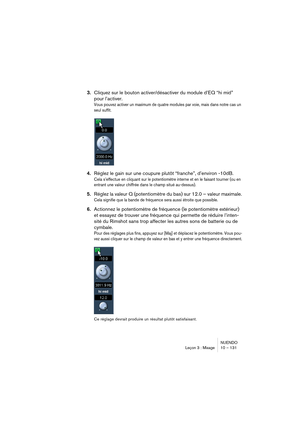 Page 131NUENDO
Leçon 3 : Mixage 10 – 131
3.Cliquez sur le bouton activer/désactiver du module d’EQ “hi mid” 
pour l’activer.
Vous pouvez activer un maximum de quatre modules par voie, mais dans notre cas un 
seul suffit.
4.Réglez le gain sur une coupure plutôt “franche”, d’environ -10dB.
Cela s’effectue en cliquant sur le potentiomètre interne et en le faisant tourner (ou en 
entrant une valeur chiffrée dans le champ situé au-dessus).
5.Réglez la valeur Q (potentiomètre du bas) sur 12.0 – valeur maximale.
Cela...