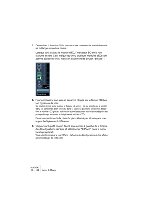 Page 132NUENDO
10 – 132 Leçon 3 : Mixage
7.Désactivez la fonction Solo pour écouter comment le son de batterie 
se mélange aux autres pistes.
Lorsque vous activez le module d’EQ, l’indicateur EQ de la voie 
s’allume en vert. Ceci indique qu’un ou plusieurs modules d’EQ sont 
activés dans cette voie, mais sert également de bouton “bypass” : 
8.Pour comparer le son avec et sans EQ, cliquez sur le témoin EQ/bou-
ton Bypass de la voie. 
Ce bouton devient jaune lorsque le Bypass est activé – ce qui signifie que la...