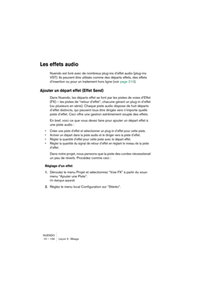 Page 134NUENDO
10 – 134 Leçon 3 : Mixage
Les effets audio
Nuendo est livré avec de nombreux plug-ins d’effet audio (plug-ins 
VST). Ils peuvent être utilisés comme des départs effets, des effets 
d’insertion ou pour un traitement hors ligne (voir page 210).
Ajouter un départ effet (Effet Send)
Dans Nuendo, les départs effet se font par les pistes de voies d’Effet 
(FX) – les pistes de “retour d’effet”, chacune gérant un plug-in d’effet 
(ou plusieurs en série). Chaque piste audio dispose de huit départs 
d’effet...