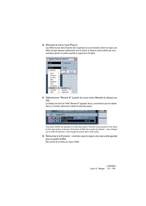 Page 135NUENDO
Leçon 3 : Mixage 10 – 135
3.Déroulez le menu local Plug-in.
Les effets fournis dans Nuendo sont organisés en sous-dossiers selon leur type. Les 
effets de type départs traditionnels sont la réverb, le delay et autres effets que vous 
souhaitez ajouter en petite quantité au signal brut d’origine.
4.Sélectionnez “Reverb A” à partir du sous-menu Reverb et cliquez sur 
OK.
Le tableau de bord de l’effet “Reverb A” apparaît. Nous y reviendrons plus en détails 
dans un moment, observons d’abord la liste...