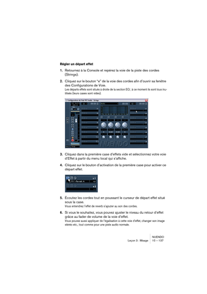 Page 137NUENDO
Leçon 3 : Mixage 10 – 137
Régler un départ effet
1.Retournez à la Console et repérez la voie de la piste des cordes 
(Strings).
2.Cliquez sur le bouton “e” de la voie des cordes afin d’ouvrir sa fenêtre 
des Configurations de Voie.
Les départs effets sont situés à droite de la section EQ ; à ce moment ils sont tous inu-
tilisés (leurs cases sont vides).
3.Cliquez dans la première case d’effets vide et sélectionnez votre voie 
d’Effet à partir du menu local qui s’affiche.
4.Cliquez sur le bouton...