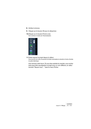 Page 141NUENDO
Leçon 3 : Mixage 10 – 141
8.Arrêtez la lecture.
9.Cliquez sur le bouton W pour le désactiver.
10.Cliquez sur le bouton R de la voie.
Ceci activera le mode Lire l’Automatisation.
11.Faites rejouer le projet depuis le début.
Vous pourrez voir votre mouvement de fader automatisé et entendre le fondu d’entrée 
du piano électrique.
Ceci termine cette leçon. Si vous êtes satisfait du résultat, vous souhai-
terez peut-être sauvegarder le projet sous un nom différent, en sélec-
tionnant “Sauver sous…”...