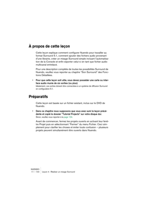 Page 144NUENDO
11 – 144 Leçon 4 : Réaliser un mixage Surround
À propos de cette leçon
Cette leçon explique comment configurer Nuendo pour travailler au 
format Surround 5.1, comment ajouter des fichiers audio provenant 
d’une librairie, créer un mixage Surround simple incluant l’automatisa-
tion de la Console et enfin exporter celui-ci en tant que fichier audio 
multicanal entrelacé.
Pour une description complète de toutes les possibilités Surround de 
Nuendo, veuillez vous reporter au chapitre “Son Surround”...