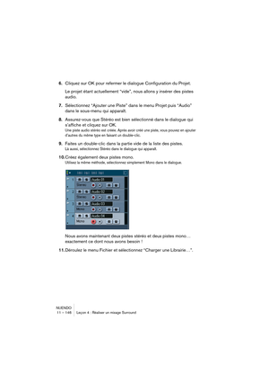 Page 146NUENDO
11 – 146 Leçon 4 : Réaliser un mixage Surround
6.Cliquez sur OK pour refermer le dialogue Configuration du Projet.
Le projet étant actuellement “vide”, nous allons y insérer des pistes 
audio. 
7.Sélectionnez “Ajouter une Piste” dans le menu Projet puis “Audio” 
dans le sous-menu qui apparaît.
8.Assurez-vous que Stéréo est bien sélectionné dans le dialogue qui 
s’affiche et cliquez sur OK.
Une piste audio stéréo est créée. Après avoir créé une piste, vous pouvez en ajouter 
d’autres du même type...