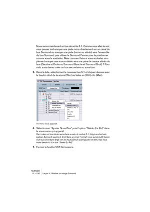 Page 150NUENDO
11 – 150 Leçon 4 : Réaliser un mixage Surround
Nous avons maintenant un bus de sortie 5.1. Comme vous allez le voir, 
vous pouvez soit envoyer une piste mono directement sur un canal du 
bus Surround ou envoyer une piste (mono ou stéréo) vers l’ensemble 
du bus Surround puis utiliser le Surround Panner pour la positionner 
comme vous le souhaitez. Mais comment faire si vous souhaitez sim-
plement envoyer une source stéréo vers une paire de canaux stéréo du 
bus (Gauche et Droite ou Surround Gauche...