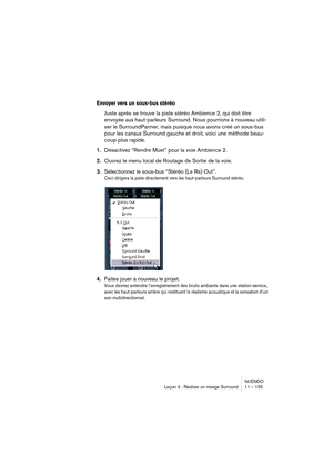 Page 155NUENDO
Leçon 4 : Réaliser un mixage Surround 11 – 155
Envoyer vers un sous-bus stéréo
Juste après se trouve la piste stéréo Ambience 2, qui doit être 
envoyée aux haut-parleurs Surround. Nous pourrions à nouveau utili-
ser le SurroundPanner, mais puisque nous avons créé un sous-bus 
pour les canaux Surround gauche et droit, voici une méthode beau-
coup plus rapide.
1.Désactivez “Rendre Muet” pour la voie Ambience 2.
2.Ouvrez le menu local de Routage de Sortie de la voie.
3.Sélectionnez le sous-bus...
