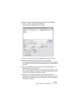 Page 159NUENDO
Leçon 4 : Réaliser un mixage Surround 11 – 159
3.Déroulez le menu Fichier, sélectionnez “Exporter” puis “Mixage 
Audio…” dans le sous-menu qui s’affiche.
Le dialogue “Exporter le Mixage Audio dans” apparaît.
4.Entrez un nom pour le fichier de mixage dans le champ de Nom.
5.Veillez à sélectionner un type de fichier non-compressé.
Vous ne pouvez créer des fichiers multicanaux entrelacés qu’en format non-compressé. 
Ceci comprend les fichiers Wave, Wave 64 et Broadcast Wave (encodage PCM) ainsi 
que...