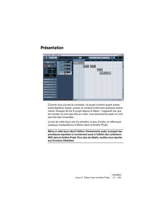 Page 163NUENDO
Leçon 5 : Édition dans la fenêtre Projet 12 – 163
Présentation
Comme vous pouvez le constater, ce projet contient quatre pistes 
audio (batterie, basse, guitare et cordes) renfermant quelques événe-
ments. Essayez de lire le projet depuis le début : il apparaît vite que 
les choses n’y sont pas très en ordre ! Les événements audio ne vont 
pas très bien ensemble… 
Le but de cette leçon est d’y remettre un peu d’ordre, en effectuant 
quelques manipulations d’édition dans la fenêtre Projet.
Même si...