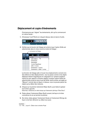 Page 164NUENDO
12 – 164 Leçon 5 : Édition dans la fenêtre Projet
Déplacement et copie d’événements
Commençons par “aligner” les événements, afin qu’ils commencent 
en même temps :
1.Choisissez l’outil Flèche en cliquant dessus dans la barre d’outils.
2.Vérifiez que le bouton de Calage est activé et que l’option Grille est 
sélectionnée dans le menu local du mode de Calage :
La fonction de Calage aide à trouver les emplacements corrects lors 
des éditions et des déplacements : tout se passe comme si les objets...