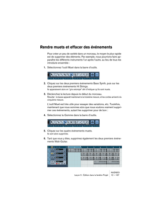Page 167NUENDO
Leçon 5 : Édition dans la fenêtre Projet 12 – 167
Rendre muets et effacer des événements
Pour créer un peu de variété dans un morceau, le moyen le plus rapide 
est de supprimer des éléments. Par exemple, nous pourrions faire ap-
paraître les différents instruments l’un après l’autre, au lieu de tous les 
introduire ensemble :
1.Sélectionnez l’outil Muet dans la barre d’outils.
2.Cliquez sur les deux premiers événements Bass Synth, puis sur les 
deux premiers événements Hi Strings.
Ils apparaissent...