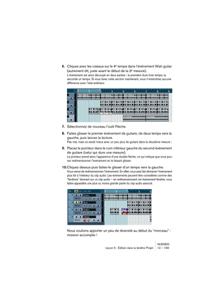 Page 169NUENDO
Leçon 5 : Édition dans la fenêtre Projet 12 – 169
6.Cliquez avec les ciseaux sur le 4e temps dans l’événement Wah guitar 
(autrement dit, juste avant le début de la 3e mesure).
L’événement est alors découpé en deux parties ; la première dure trois temps, la 
seconde un temps. Si vous lisiez cette section maintenant, vous n’entendriez aucune 
différence avec l’état antérieur.
7.Sélectionnez de nouveau l’outil Flèche.
8.Faites glisser le premier événement de guitare, de deux temps vers la 
gauche,...