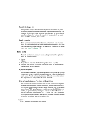 Page 18 
NUENDO
2 – 18 Installation et configuration pour Windows 
Rapidité du disque dur
 
La rapidité du disque dur détermine également le nombre de pistes 
audio que vous pourrez faire fonctionner. La rapidité correspond à la 
quantité d’informations que le disque peut lire dans un temps donné, 
usuellement appelée “vitesse de transfert à flux constant”. Là aussi, 
“plus le chiffre est élevé, mieux c’est”. 
Souris à molette
 
Bien qu’une souris normale fonctionnera parfaitement avec Nuendo, 
nous vous...