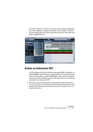 Page 175NUENDO
Leçon 6 : Utilisation des Instruments VST 13 – 175
Le Projet “Tutorial 6” s’ouvre. Si vous avez suivi la leçon précédente, 
ceci vous semblera curieusement familier. C’est la même “chanson” 
de huit mesures que vous avez créée dans la leçon 5, mais avec trois 
pistes supplémentaires.
Activer un Instrument VST
Les trois pistes du bas de la liste sont des pistes MIDI, indiqué par un 
symbole MIDI à gauche dans la liste des pistes. Comme vous pouvez 
le voir, une des pistes s’appelle “MIDI Bass”....