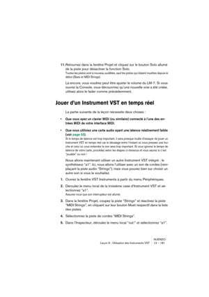Page 181NUENDO
Leçon 6 : Utilisation des Instruments VST 13 – 181
11.Retournez dans la fenêtre Projet et cliquez sur le bouton Solo allumé 
de la piste pour désactiver la fonction Solo.
Toutes les pistes sont à nouveau audibles, sauf les pistes qui étaient muettes depuis le 
début (Bass et MIDI Strings).
Là encore, vous voudrez peut être ajuster le volume du LM-7. Si vous 
ouvrez la Console, vous découvrirez qu’une nouvelle voie a été créée, 
utilisez alors le fader comme précédemment.
Jouer d’un Instrument VST...