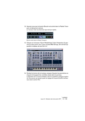 Page 185NUENDO
Leçon 6 : Utilisation des Instruments VST 13 – 185
3.Assurez-vous que le bouton Boucler est activé dans la Palette Trans-
port, et démarrez la lecture.
Le “morceau” entier sera désormais rejoué de façon répétée.
Boucle activé dans la Palette Transport.
4.Cliquez sur le bouton “Ouvrir Périphérique” dans l’Inspecteur (à gau-
che du menu local “chn:”) pour la piste MIDI Strings, afin de faire ap-
paraître le tableau de bord de l’a1.
5.Pendant la lecture de la musique, essayez d’ajuster les paramètres...