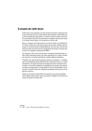 Page 188NUENDO14 – 188 Leçon 7: Boucles audio adaptées au tempo
À propos de cette leçon
Cette leçon vous présente une des fonctions de base, mais peut être 
la plus utile des fonctions Audio Warp dans Nuendo. Audio Warp est 
un terme générique regroupant un certain nombre d’outils et de fonc-
tions qui (entre autres) vous permettront d’adapter des boucles audio 
à un tempo donné grâce à un étirement en temps réel. 
Dans ce chapitre nous allons décrire comment utiliser l’outil Définition 
du Tempo Audio pour...