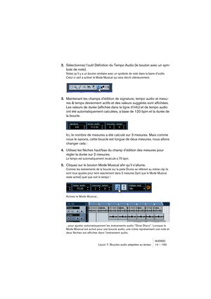 Page 193NUENDOLeçon 7: Boucles audio adaptées au tempo 14 – 193
2.Sélectionnez l’outil Définition du Tempo Audio (le bouton avec un sym-
bole de note).
Notez qu’il y a un bouton similaire avec un symbole de note dans la barre d’outils. 
Celui-ci sert à activer le Mode Musical qui sera décrit ultérieurement.
3.Maintenant les champs d’édition de signature, tempo audio et mesu-
res & temps deviennent actifs et des valeurs suggérés sont affichées. 
Les valeurs de durée (affichée dans la ligne d’info) et de tempo...